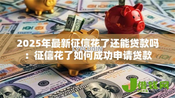 2025年最新征信花了还能贷款吗:征信花了如何成功申请贷款 2025年最新征信花了还能贷款吗:征信花了如何成功申请贷款