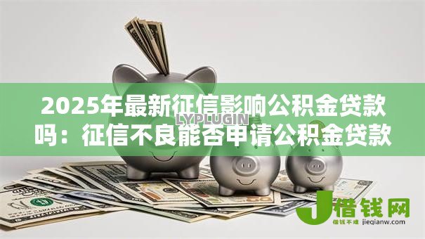 2025年最新征信影响公积金贷款吗:征信不良能否申请公积金贷款 2025年最新征信影响公积金贷款吗:征信不良能否申请公积金贷款