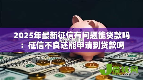 2025年最新征信有问题能贷款吗:征信不良还能申请到贷款吗 2025年最新征信有问题能贷款吗:征信不良还能申请到贷款吗