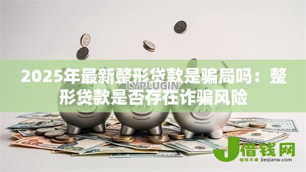 2025年最新整形贷款是骗局吗:整形贷款是否存在诈骗风险 2025年最新整形贷款是骗局吗:整形贷款是否存在诈骗风险