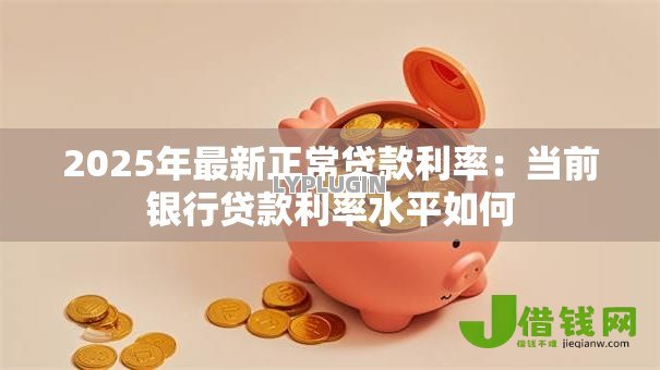 2025年最新正常贷款利率:当前银行贷款利率水平如何 2025年最新正常贷款利率:当前银行贷款利率水平如何