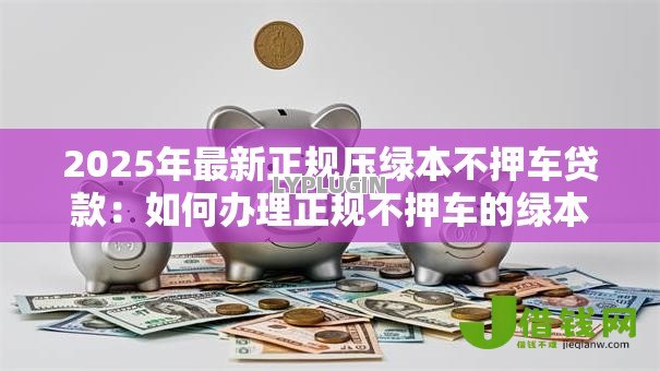 2025年最新正规压绿本不押车贷款:如何办理正规不押车的绿本贷款 2025年最新正规压绿本不押车贷款:如何办理正规不押车的绿本贷款