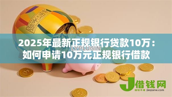 2025年最新正规银行贷款10万:如何申请10万元正规银行借款 2025年最新正规银行贷款10万:如何申请10万元正规银行借款