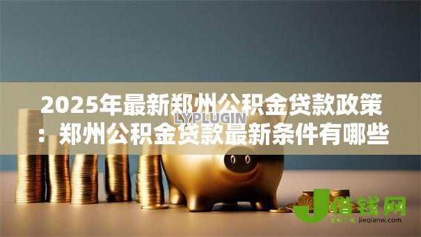 2025年最新郑州公积金贷款政策:郑州公积金贷款最新条件有哪些 2025年最新郑州公积金贷款政策:郑州公积金贷款最新条件有哪些