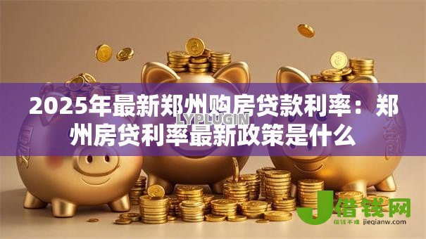 2025年最新郑州购房贷款利率:郑州房贷利率最新政策是什么 2025年最新郑州购房贷款利率:郑州房贷利率最新政策是什么