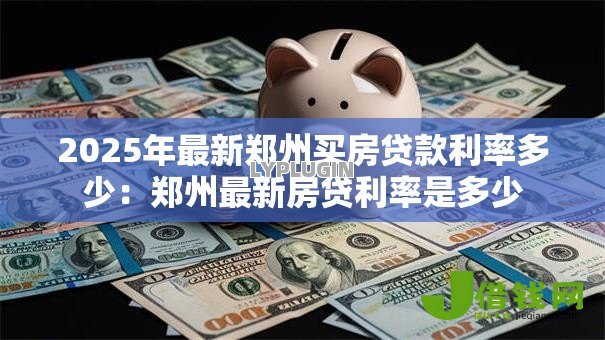 2025年最新郑州买房贷款利率多少：郑州最新房贷利率是多少