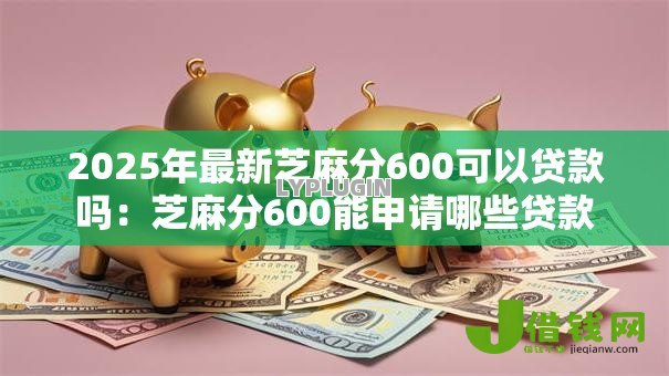 2025年最新芝麻分600可以贷款吗:芝麻分600能申请哪些贷款 2025年最新芝麻分600可以贷款吗:芝麻分600能申请哪些贷款
