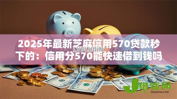 2025年最新芝麻信用570贷款秒下的:信用分570能快速借到钱吗 2025年最新芝麻信用570贷款秒下的:信用分570能快速借到钱吗
