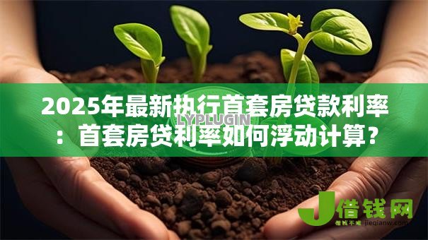 2025年最新执行首套房贷款利率:首套房贷利率如何浮动计算? 2025年最新执行首套房贷款利率:首套房贷利率如何浮动计算?