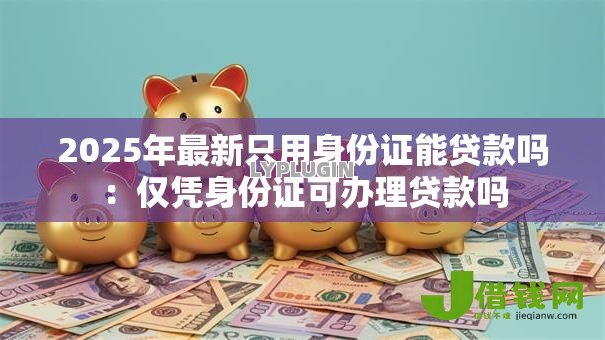 2025年最新只用身份证能贷款吗:仅凭身份证可办理贷款吗 2025年最新只用身份证能贷款吗:仅凭身份证可办理贷款吗
