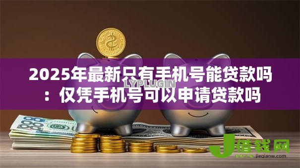 2025年最新只有手机号能贷款吗：仅凭手机号可以申请贷款吗