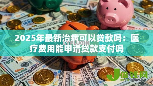 2025年最新治病可以贷款吗:医疗费用能申请贷款支付吗 2025年最新治病可以贷款吗:医疗费用能申请贷款支付吗