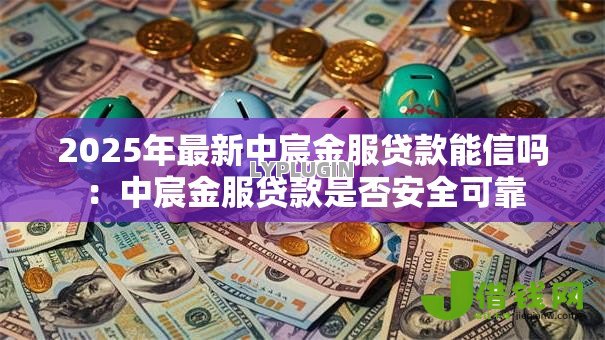 2025年最新中宸金服贷款能信吗:中宸金服贷款是否安全可靠 2025年最新中宸金服贷款能信吗:中宸金服贷款是否安全可靠