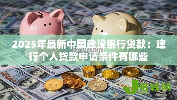 2025年最新中国建设银行贷款:建行个人贷款申请条件有哪些 2025年最新中国建设银行贷款:建行个人贷款申请条件有哪些