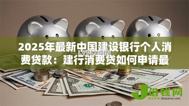 2025年最新中国建设银行个人消费贷款:建行消费贷如何申请最划算 2025年最新中国建设银行个人消费贷款:建行消费贷如何申请最划算