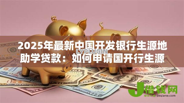 2025年最新中国开发银行生源地助学贷款:如何申请国开行生源地助学贷款 2025年最新中国开发银行生源地助学贷款:如何申请国开行生源地助学贷款