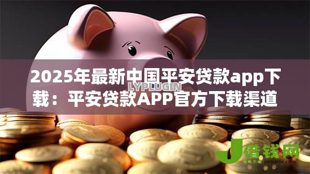 2025年最新中国平安贷款app下载:平安贷款APP官方下载渠道有哪些 2025年最新中国平安贷款app下载:平安贷款APP官方下载渠道有哪些