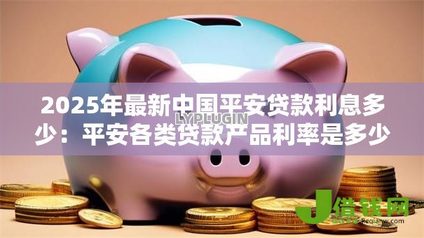 2025年最新中国平安贷款利息多少:平安各类贷款产品利率是多少? 2025年最新中国平安贷款利息多少:平安各类贷款产品利率是多少?