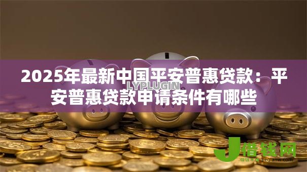 2025年最新中国平安普惠贷款:平安普惠贷款申请条件有哪些 2025年最新中国平安普惠贷款:平安普惠贷款申请条件有哪些