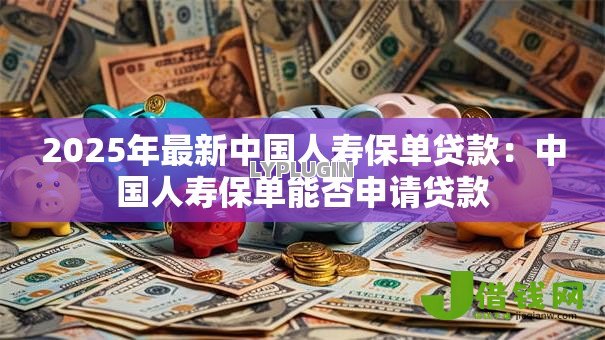 2025年最新中国人寿保单贷款：中国人寿保单能否申请贷款