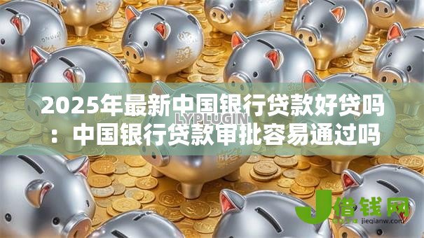 2025年最新中国银行贷款好贷吗:中国银行贷款审批容易通过吗 2025年最新中国银行贷款好贷吗:中国银行贷款审批容易通过吗