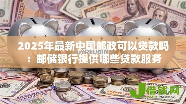 2025年最新中国邮政可以贷款吗：邮储银行提供哪些贷款服务