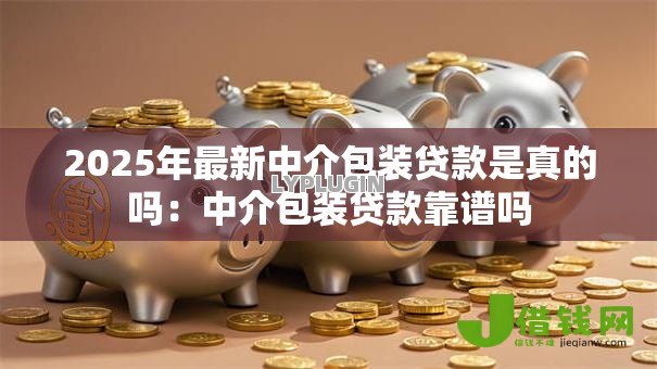 2025年最新中介包装贷款是真的吗：中介包装贷款靠谱吗