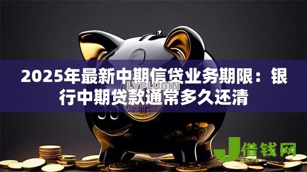 2025年最新中期信贷业务期限:银行中期贷款通常多久还清 2025年最新中期信贷业务期限:银行中期贷款通常多久还清