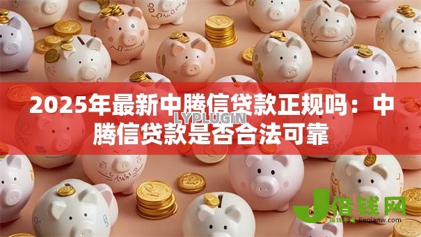2025年最新中腾信贷款正规吗:中腾信贷款是否合法可靠 2025年最新中腾信贷款正规吗:中腾信贷款是否合法可靠