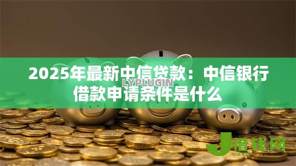 2025年最新中信贷款:中信银行借款申请条件是什么 2025年最新中信贷款:中信银行借款申请条件是什么