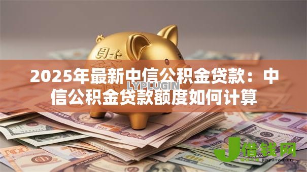 2025年最新中信公积金贷款:中信公积金贷款额度如何计算 2025年最新中信公积金贷款:中信公积金贷款额度如何计算