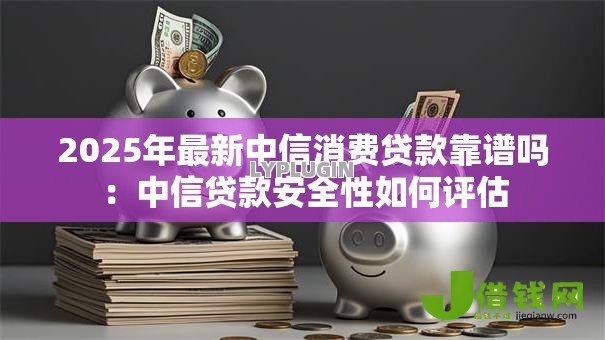 2025年最新中信消费贷款靠谱吗：中信贷款安全性如何评估