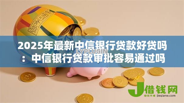 2025年最新中信银行贷款好贷吗:中信银行贷款审批容易通过吗 2025年最新中信银行贷款好贷吗:中信银行贷款审批容易通过吗