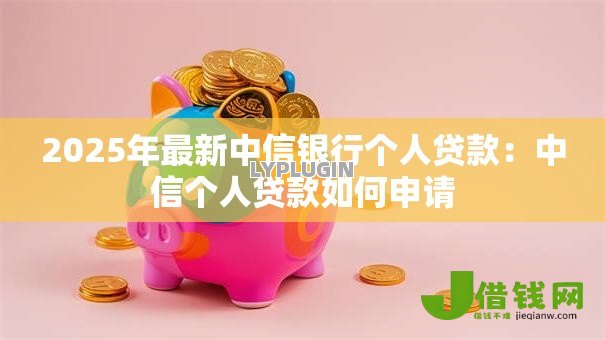 2025年最新中信银行个人贷款：中信个人贷款如何申请