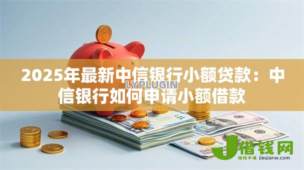 2025年最新中信银行小额贷款:中信银行如何申请小额借款 2025年最新中信银行小额贷款:中信银行如何申请小额借款