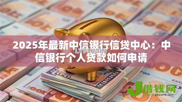 2025年最新中信银行信贷中心:中信银行个人贷款如何申请 2025年最新中信银行信贷中心:中信银行个人贷款如何申请