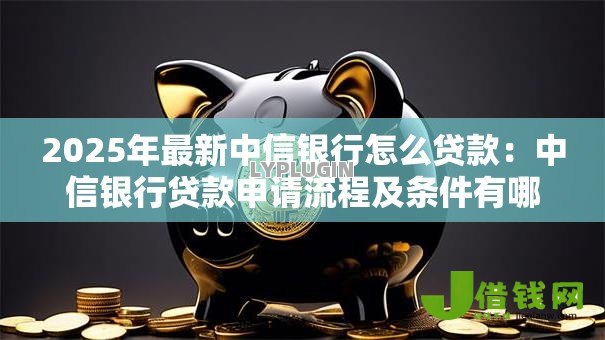 2025年最新中信银行怎么贷款:中信银行贷款申请流程及条件有哪些 2025年最新中信银行怎么贷款:中信银行贷款申请流程及条件有哪些
