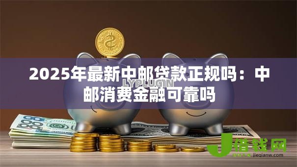 2025年最新中邮贷款正规吗:中邮消费金融可靠吗 2025年最新中邮贷款正规吗:中邮消费金融可靠吗