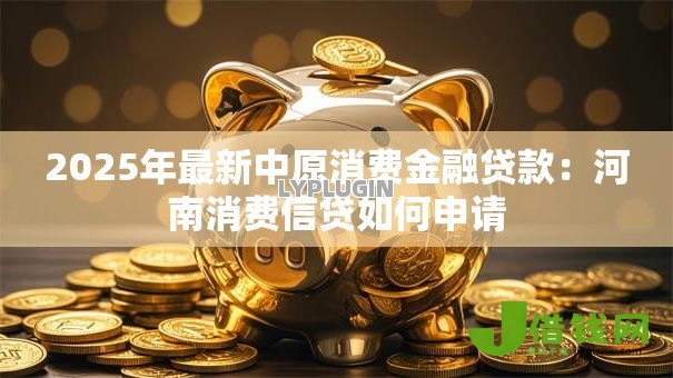 2025年最新中原消费金融贷款:河南消费信贷如何申请 2025年最新中原消费金融贷款:河南消费信贷如何申请
