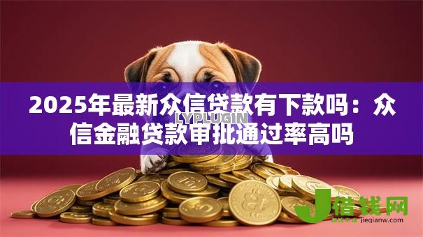 2025年最新众信贷款有下款吗:众信金融贷款审批通过率高吗 2025年最新众信贷款有下款吗:众信金融贷款审批通过率高吗
