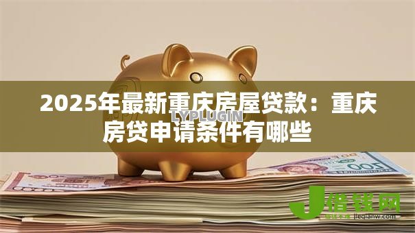 2025年最新重庆房屋贷款:重庆房贷申请条件有哪些 2025年最新重庆房屋贷款:重庆房贷申请条件有哪些