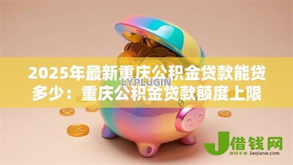 2025年最新重庆公积金贷款能贷多少:重庆公积金贷款额度上限是多少 2025年最新重庆公积金贷款能贷多少:重庆公积金贷款额度上限是多少