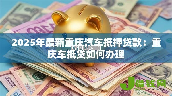 2025年最新重庆汽车抵押贷款:重庆车抵贷如何办理 2025年最新重庆汽车抵押贷款:重庆车抵贷如何办理