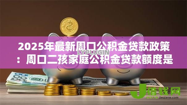 2025年最新周口公积金贷款政策:周口二孩家庭公积金贷款额度是多少 2025年最新周口公积金贷款政策:周口二孩家庭公积金贷款额度是多少