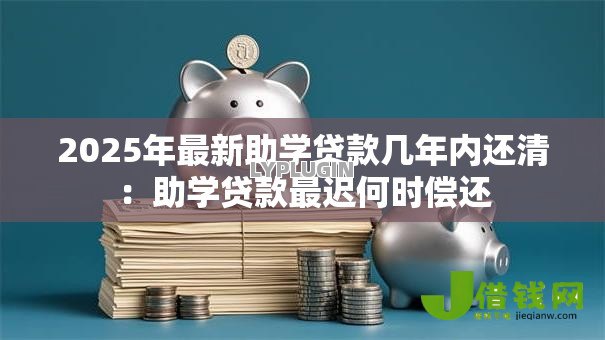 2025年最新助学贷款几年内还清:助学贷款最迟何时偿还 2025年最新助学贷款几年内还清:助学贷款最迟何时偿还