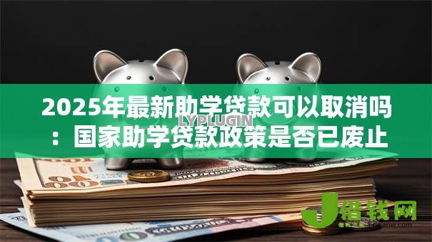 2025年最新助学贷款可以取消吗:国家助学贷款政策是否已废止 2025年最新助学贷款可以取消吗:国家助学贷款政策是否已废止