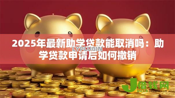 2025年最新助学贷款能取消吗:助学贷款申请后如何撤销 2025年最新助学贷款能取消吗:助学贷款申请后如何撤销