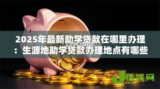 2025年最新助学贷款在哪里办理:生源地助学贷款办理地点有哪些 2025年最新助学贷款在哪里办理:生源地助学贷款办理地点有哪些