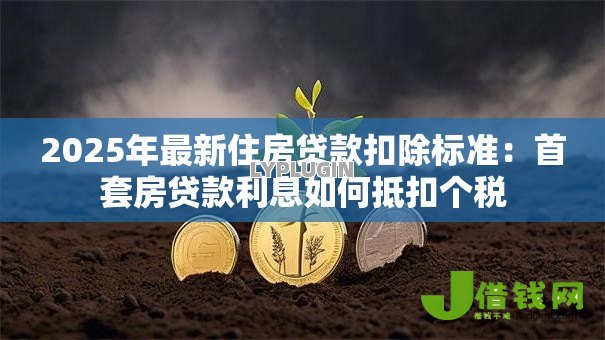 2025年最新住房贷款扣除标准:首套房贷款利息如何抵扣个税 2025年最新住房贷款扣除标准:首套房贷款利息如何抵扣个税
