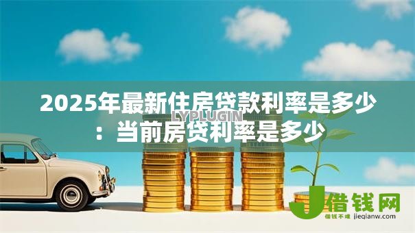 2025年最新住房贷款利率是多少:当前房贷利率是多少 2025年最新住房贷款利率是多少:当前房贷利率是多少